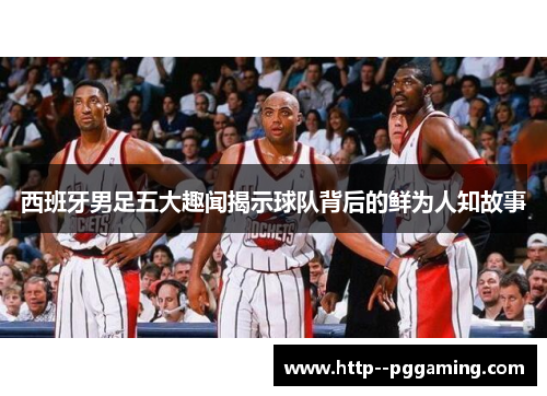 西班牙男足五大趣闻揭示球队背后的鲜为人知故事 西班牙男足五大趣闻揭示球队背后的鲜为人知故事