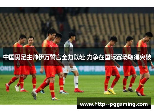 中国男足主帅伊万誓言全力以赴 力争在国际赛场取得突破 中国男足主帅伊万誓言全力以赴 力争在国际赛场取得突破