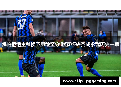 凯帕拒绝主帅换下勇敢坚守 联赛杯决赛成永载历史一幕 凯帕拒绝主帅换下勇敢坚守 联赛杯决赛成永载历史一幕