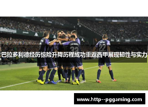 巴拉多利德经历惊险升降历程成功重返西甲展现韧性与实力 巴拉多利德经历惊险升降历程成功重返西甲展现韧性与实力